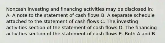 Noncash investing and financing activities may be disclosed in: A. A note to the statement of cash flows B. A separate schedule attached to the statement of cash flows C. The investing activities section of the statement of cash flows D. The financing activities section of the statement of cash flows E. Both A and B