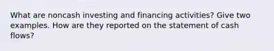 What are noncash investing and financing activities? Give two examples. How are they reported on the statement of cash flows?