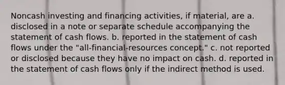 Noncash investing and financing activities, if material, are a. disclosed in a note or separate schedule accompanying the statement of cash flows. b. reported in the statement of cash flows under the "all-financial-resources concept." c. not reported or disclosed because they have no impact on cash. d. reported in the statement of cash flows only if the indirect method is used.