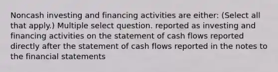 Noncash investing and financing activities are either: (Select all that apply.) Multiple select question. reported as investing and financing activities on the statement of cash flows reported directly after the statement of cash flows reported in the notes to the financial statements