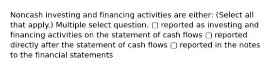 Noncash investing and financing activities are either: (Select all that apply.) Multiple select question. ▢ reported as investing and financing activities on the statement of cash flows ▢ reported directly after the statement of cash flows ▢ reported in the notes to the financial statements