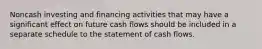 Noncash investing and financing activities that may have a significant effect on future cash flows should be included in a separate schedule to the statement of cash flows.