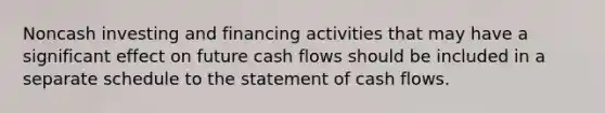 Noncash investing and financing activities that may have a significant effect on future cash flows should be included in a separate schedule to the statement of cash flows.