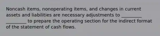 Noncash items, nonoperating items, and changes in current assets and liabilities are necessary adjustments to _________ _________ to prepare the operating section for the indirect format of the statement of cash flows.