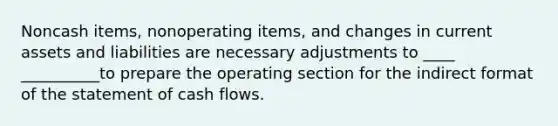 Noncash items, nonoperating items, and changes in current assets and liabilities are necessary adjustments to ____ __________to prepare the operating section for the indirect format of the statement of cash flows.