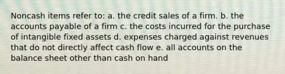 Noncash items refer to: a. the credit sales of a firm. b. the accounts payable of a firm c. the costs incurred for the purchase of intangible fixed assets d. expenses charged against revenues that do not directly affect cash flow e. all accounts on the balance sheet other than cash on hand