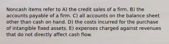 Noncash items refer to A) the credit sales of a firm. B) the accounts payable of a firm. C) all accounts on the balance sheet other than cash on hand. D) the costs incurred for the purchase of intangible fixed assets. E) expenses charged against revenues that do not directly affect cash flow.