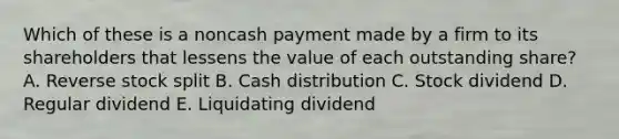 Which of these is a noncash payment made by a firm to its shareholders that lessens the value of each outstanding share? A. Reverse stock split B. Cash distribution C. Stock dividend D. Regular dividend E. Liquidating dividend