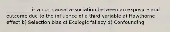 __________ is a non-causal association between an exposure and outcome due to the influence of a third variable a) Hawthorne effect b) Selection bias c) Ecologic fallacy d) Confounding