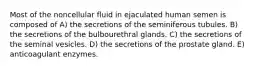 Most of the noncellular fluid in ejaculated human semen is composed of A) the secretions of the seminiferous tubules. B) the secretions of the bulbourethral glands. C) the secretions of the seminal vesicles. D) the secretions of the prostate gland. E) anticoagulant enzymes.