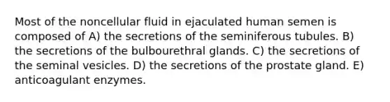 Most of the noncellular fluid in ejaculated human semen is composed of A) the secretions of the seminiferous tubules. B) the secretions of the bulbourethral glands. C) the secretions of the seminal vesicles. D) the secretions of the prostate gland. E) anticoagulant enzymes.