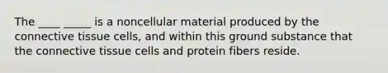 The ____ _____ is a noncellular material produced by the <a href='https://www.questionai.com/knowledge/kYDr0DHyc8-connective-tissue' class='anchor-knowledge'>connective tissue</a> cells, and within this ground substance that the connective tissue cells and protein fibers reside.