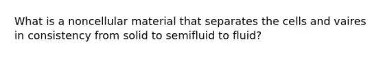 What is a noncellular material that separates the cells and vaires in consistency from solid to semifluid to fluid?