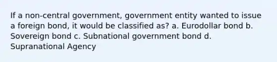 If a non-central government, government entity wanted to issue a foreign bond, it would be classified as? a. Eurodollar bond b. Sovereign bond c. Subnational government bond d. Supranational Agency