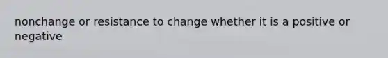 nonchange or resistance to change whether it is a positive or negative