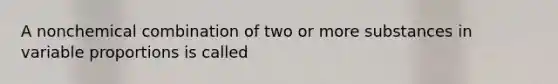 A nonchemical combination of two or more substances in variable proportions is called