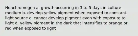 Nonchromogen a. growth occurring in 3 to 5 days in culture medium b. develop yellow pigment when exposed to constant light source c. cannot develop pigment even with exposure to light d. yellow pigment in the dark that intensifies to orange or red when exposed to light