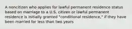 A noncitizen who applies for lawful permanent residence status based on marriage to a U.S. citizen or lawful permanent residence is initially granted "conditional residence," if they have been married for less than two years