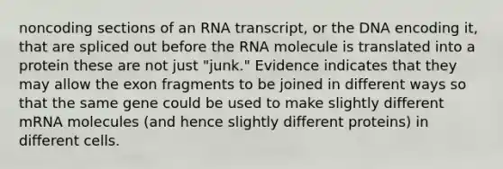 noncoding sections of an RNA transcript, or the DNA encoding it, that are spliced out before the RNA molecule is translated into a protein these are not just "junk." Evidence indicates that they may allow the exon fragments to be joined in different ways so that the same gene could be used to make slightly different mRNA molecules (and hence slightly different proteins) in different cells.