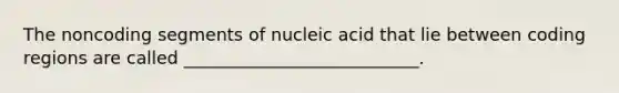 The noncoding segments of nucleic acid that lie between coding regions are called ___________________________.