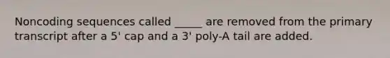 Noncoding sequences called _____ are removed from the primary transcript after a 5' cap and a 3' poly-A tail are added.