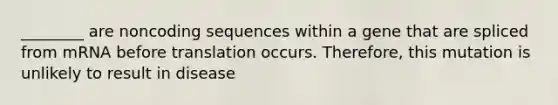 ________ are noncoding sequences within a gene that are spliced from mRNA before translation occurs. Therefore, this mutation is unlikely to result in disease