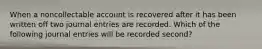 When a noncollectable account is recovered after it has been written off two journal entries are recorded. Which of the following journal entries will be recorded second?