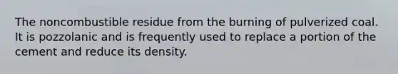 The noncombustible residue from the burning of pulverized coal. It is pozzolanic and is frequently used to replace a portion of the cement and reduce its density.