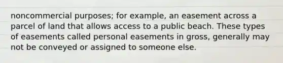 noncommercial purposes; for example, an easement across a parcel of land that allows access to a public beach. These types of easements called personal easements in gross, generally may not be conveyed or assigned to someone else.