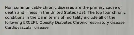 Non-communicable chronic diseases are the primary cause of death and illness in the United States (US). The top four chronic conditions in the US in terms of mortality include all of the following EXCEPT: Obesity Diabetes Chronic respiratory disease Cardiovascular disease