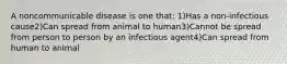 A noncommunicable disease is one that: 1)Has a non-infectious cause2)Can spread from animal to human3)Cannot be spread from person to person by an infectious agent4)Can spread from human to animal