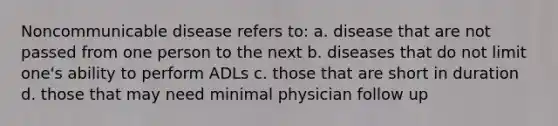 Noncommunicable disease refers to: a. disease that are not passed from one person to the next b. diseases that do not limit one's ability to perform ADLs c. those that are short in duration d. those that may need minimal physician follow up