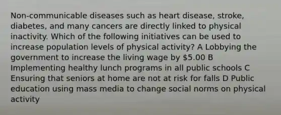 Non-communicable diseases such as heart disease, stroke, diabetes, and many cancers are directly linked to physical inactivity. Which of the following initiatives can be used to increase population levels of physical activity? A Lobbying the government to increase the living wage by 5.00 B Implementing healthy lunch programs in all public schools C Ensuring that seniors at home are not at risk for falls D Public education using mass media to change social norms on physical activity