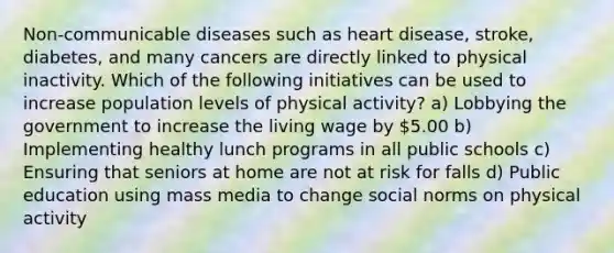 Non-communicable diseases such as heart disease, stroke, diabetes, and many cancers are directly linked to physical inactivity. Which of the following initiatives can be used to increase population levels of physical activity? a) Lobbying the government to increase the living wage by 5.00 b) Implementing healthy lunch programs in all public schools c) Ensuring that seniors at home are not at risk for falls d) Public education using mass media to change social norms on physical activity