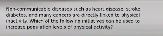 Non-communicable diseases such as heart disease, stroke, diabetes, and many cancers are directly linked to physical inactivity. Which of the following initiatives can be used to increase population levels of physical activity?