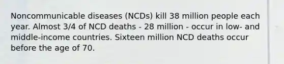 Noncommunicable diseases (NCDs) kill 38 million people each year. Almost 3/4 of NCD deaths - 28 million - occur in low- and middle-income countries. Sixteen million NCD deaths occur before the age of 70.