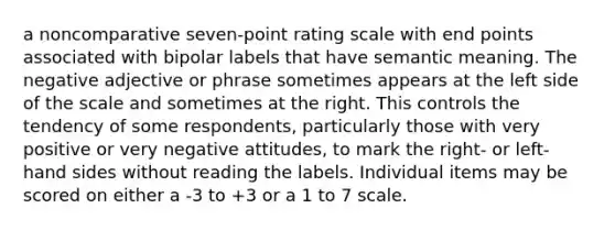 a noncomparative seven-point rating scale with end points associated with bipolar labels that have semantic meaning. The negative adjective or phrase sometimes appears at the left side of the scale and sometimes at the right. This controls the tendency of some respondents, particularly those with very positive or very negative attitudes, to mark the right- or left-hand sides without reading the labels. Individual items may be scored on either a -3 to +3 or a 1 to 7 scale.