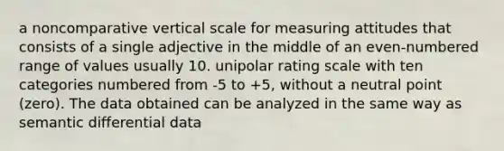 a noncomparative vertical scale for measuring attitudes that consists of a single adjective in the middle of an even-numbered range of values usually 10. unipolar rating scale with ten categories numbered from -5 to +5, without a neutral point (zero). The data obtained can be analyzed in the same way as semantic differential data