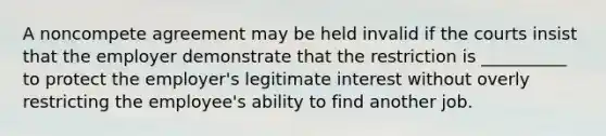 A noncompete agreement may be held invalid if the courts insist that the employer demonstrate that the restriction is __________ to protect the employer's legitimate interest without overly restricting the employee's ability to find another job.