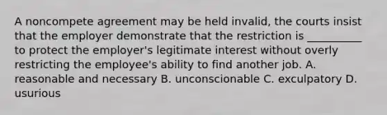 A noncompete agreement may be held invalid, the courts insist that the employer demonstrate that the restriction is __________ to protect the employer's legitimate interest without overly restricting the employee's ability to find another job. A. reasonable and necessary B. unconscionable C. exculpatory D. usurious