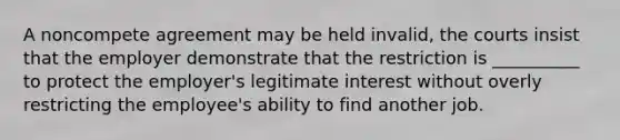 A noncompete agreement may be held invalid, the courts insist that the employer demonstrate that the restriction is __________ to protect the employer's legitimate interest without overly restricting the employee's ability to find another job.