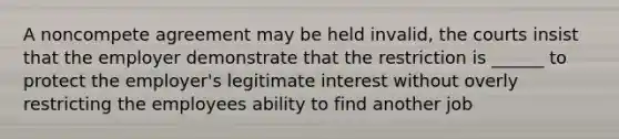 A noncompete agreement may be held invalid, the courts insist that the employer demonstrate that the restriction is ______ to protect the employer's legitimate interest without overly restricting the employees ability to find another job