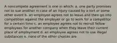 A noncompete agreement is one in which: a. one party promises not to sue another in case of an injury caused by a tort or some other event b. an employee agrees not to leave and then go into competition against the employer or go to work for a competitor for a certain time c. an employee agrees not to recruit fellow employees for another company when they leave their current place of employment d. an employee agrees not to use illegal substances e. none of the other choices are