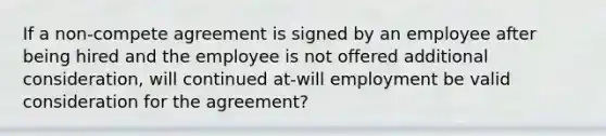 If a non-compete agreement is signed by an employee after being hired and the employee is not offered additional consideration, will continued at-will employment be valid consideration for the agreement?