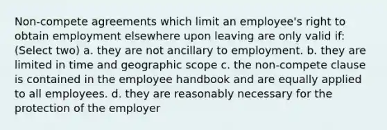 Non-compete agreements which limit an employee's right to obtain employment elsewhere upon leaving are only valid if: (Select two) a. they are not ancillary to employment. b. they are limited in time and geographic scope c. the non-compete clause is contained in the employee handbook and are equally applied to all employees. d. they are reasonably necessary for the protection of the employer