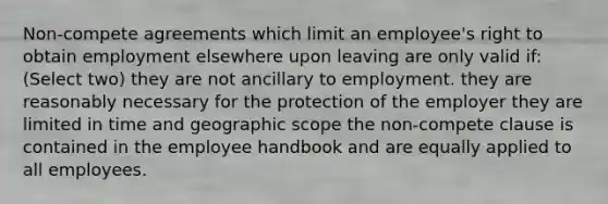 Non-compete agreements which limit an employee's right to obtain employment elsewhere upon leaving are only valid if: (Select two) they are not ancillary to employment. they are reasonably necessary for the protection of the employer they are limited in time and geographic scope the non-compete clause is contained in the employee handbook and are equally applied to all employees.