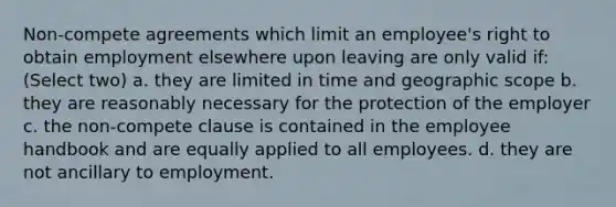 Non-compete agreements which limit an employee's right to obtain employment elsewhere upon leaving are only valid if: (Select two) a. they are limited in time and geographic scope b. they are reasonably necessary for the protection of the employer c. the non-compete clause is contained in the employee handbook and are equally applied to all employees. d. they are not ancillary to employment.