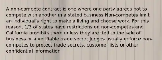 A non-compete contract is one where one party agrees not to compete with another in a stated business Non-competes limit an individual's right to make a living and choose work. For this reason, 1/3 of states have restrictions on non-competes and California prohibits them unless they are tied to the sale of business or a verifiable trade secret Judges usually enforce non-competes to protect trade secrets, customer lists or other confidential information