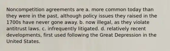 Noncompetition agreements are a. more common today than they were in the past, although policy issues they raised in the 1700s have never gone away. b. now illegal, as they violate antitrust laws. c. infrequently litigated. d. relatively recent developments, first used following the Great Depression in the United States.