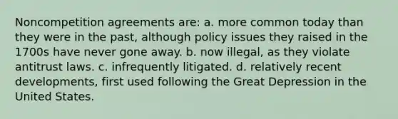 Noncompetition agreements are: a. more common today than they were in the past, although policy issues they raised in the 1700s have never gone away. b. now illegal, as they violate antitrust laws. c. infrequently litigated. d. relatively recent developments, first used following the Great Depression in the United States.